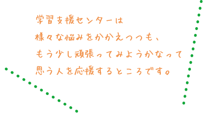 学習支援センターは 様々な悩みをかかえつつも、もう少し頑張ってみようかなって思う人を応援するところです。