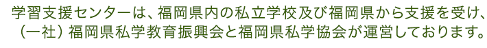 学習支援センターは、福岡県内の私立学校及び福岡県から支援を受け、 （一社）福岡県私学教育振興会と福岡県私学協会が運営しておりま